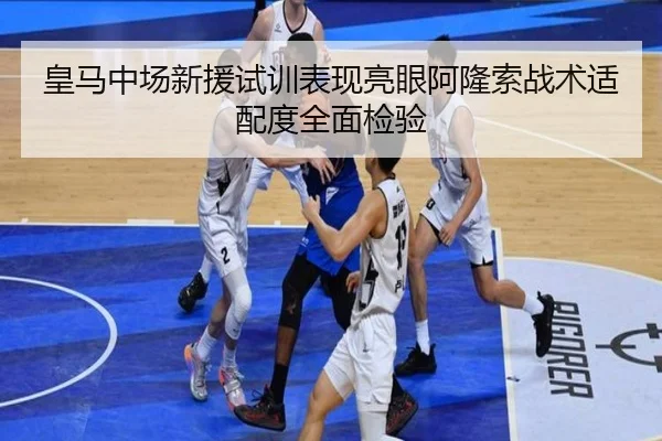 皇马中场新援试训表现亮眼阿隆索战术适配度全面检验